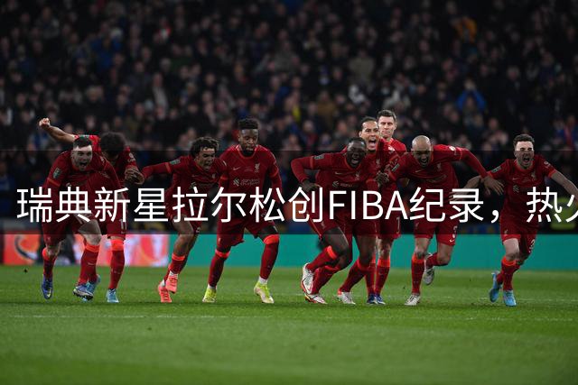 瑞典新星拉尔松创FIBA纪录，热火寻得字母哥得力助手